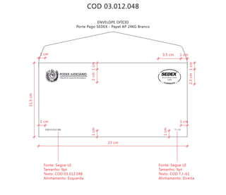 COD 03.012.048
ENVELOPE OFÍCIO
Porte Pago SEDEX - Papel AP 24KG Branco
Tribunal de Justiça de Pernambuco
PODER JUDICIÁRIO
COD 03.012.048 T.J.-61
9912271488/2011-DR/PE
TJPE
23 cm
11,5cm
2cm
2,3cm
Fonte: Segoe UI
Tamanho: 9pt
Texto: COD 03.012.048
Alinhamento: Esquerda
Fonte: Segoe UI
Tamanho: 9pt
Texto: COD T.J.-61
Alinhamento: Direita
1cm
1cm1cm
1cm
3,5 cm 1 cm
1 cm1 cm
1 cm
 