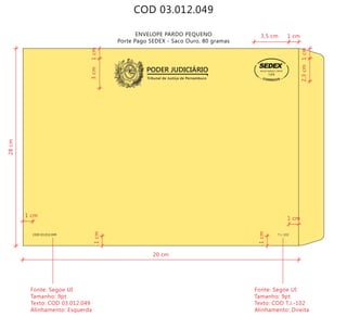 COD 03.012.049
ENVELOPE PARDO PEQUENO
Porte Pago SEDEX - Saco Ouro, 80 gramas
Tribunal de Justiça de Pernambuco
PODER JUDICIÁRIO
COD 03.012.049 T.J.-102
9912271488/2011-DR/PE
TJPE
20 cm
28cm
3cm
2,3cm
Fonte: Segoe UI
Tamanho: 9pt
Texto: COD 03.012.049
Alinhamento: Esquerda
Fonte: Segoe UI
Tamanho: 9pt
Texto: COD T.J.-102
Alinhamento: Direita
1cm
1cm1cm
1cm
3,5 cm 1 cm
1 cm
1 cm
 
