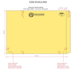 COD 03.012.050
ENVELOPE PARDO MÉDIO
Porte Pago SEDEX - Saco Ouro, 80 gramas
Tribunal de Justiça de Pernambuco
PODER JUDICIÁRIO
COD 03.012.050 T.J.-103
9912271488/2011-DR/PE
TJPE
36 cm
26cm
3cm
Fonte: Segoe UI
Tamanho: 9pt
Texto: COD 03.012.050
Alinhamento: Esquerda
Fonte: Segoe UI
Tamanho: 9pt
Texto: COD T.J.-103
Alinhamento: Direita
1cm
1cm
1cm
1cm
1 cm
1 cm1 cm
3,5 cm
2,3cm
 