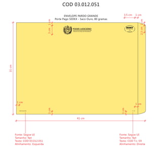 COD 03.012.051
ENVELOPE PARDO GRANDE
Porte Pago SEDEX - Saco Ouro, 80 gramas
COD 03.012.051 T.J.-59
9912271488/2011-DR/PE
TJPE
Tribunal de Justiça de Pernambuco
PODER JUDICIÁRIO
41 cm
31cm
Fonte: Segoe UI
Tamanho: 9pt
Texto: COD 03.012.051
Alinhamento: Esquerda
Fonte: Segoe UI
Tamanho: 9pt
Texto: COD T.J.-59
Alinhamento: Direita
1 cm
1 cm
1 cm
1cm
1cm
1cm
3,5 cm
2,3cm
1cm3cm
 