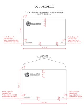 COD 03.008.010 T.J.-67
Corregedoria Geral de Justiça
PODER JUDICIÁRIO
CARTÃO COM ENVELOPE GABINETE DE DESEMBARGADOR
Papel AP 60KG Branco
ENVELOPE
Papel AP 24KG Branco
T.J.-67COD 03.008.010
Corregedoria Geral de Justiça
PODER JUDICIÁRIO
COD 03.008.010
18,5 cm
12,5cm
2cm
Fonte: Segoe UI
Tamanho: 9pt
Texto: COD T.J.-67
Alinhamento: Direita
1cm
1cm
1cm
1 cm1 cm
1 cm
Fonte: Segoe UI
Tamanho: 9pt
Texto: COD 03.008.010
Alinhamento: Esquerda
17,5 cm
11cm
2cm
Fonte: Segoe UI
Tamanho: 9pt
Texto: COD T.J.-67
Alinhamento: Direita
1cm
1cm
1cm
1 cm1 cm
1 cm
Fonte: Segoe UI
Tamanho: 9pt
Texto: COD 03.008.010
Alinhamento: Esquerda
 