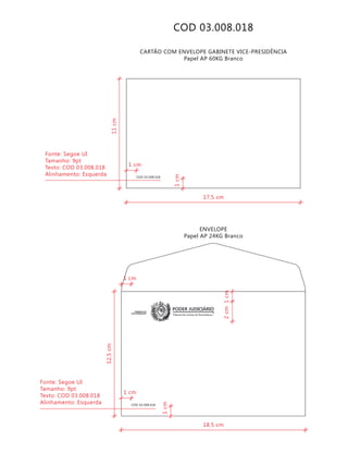 COD 03.008.018
COD 03.008.018
CARTÃO COM ENVELOPE GABINETE VICE-PRESIDÊNCIA
Papel AP 60KG Branco
ENVELOPE
Papel AP 24KG Branco
Tribunal de Justiça de Pernambuco
PODER JUDICIÁRIOGABINETE DO
VICE-PRESIDENTE
COD 03.008.018
18,5 cm
12,5cm
2cm1cm
1cm
1 cm
1 cm
Fonte: Segoe UI
Tamanho: 9pt
Texto: COD 03.008.018
Alinhamento: Esquerda
17,5 cm
11cm
1cm
1 cm
Fonte: Segoe UI
Tamanho: 9pt
Texto: COD 03.008.018
Alinhamento: Esquerda
 