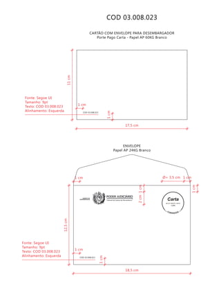 Tribunal de Justiça de Pernambuco
PODER JUDICIÁRIOGABINETE DE
DESEMBARGADOR
COD 03.008.023
9912271488/2011-DR/PE
TJPE
COD 03.008.023
COD 03.008.023
CARTÃO COM ENVELOPE PARA DESEMBARGADOR
Porte Pago Carta - Papel AP 60KG Branco
ENVELOPE
Papel AP 24KG Branco
18,5 cm
12,5cm
2cm
1cm
1cm
1cm
Ø= 3,5 cm 1 cm
1 cm
1 cm
Fonte: Segoe UI
Tamanho: 9pt
Texto: COD 03.008.023
Alinhamento: Esquerda
17,5 cm
11cm
1cm
1 cm
Fonte: Segoe UI
Tamanho: 9pt
Texto: COD 03.008.023
Alinhamento: Esquerda
 