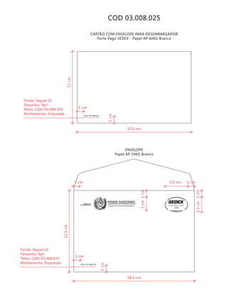 COD 03.008.025
COD 03.008.025
CARTÃO COM ENVELOPE PARA DESEMBARGADOR
Porte Pago SEDEX - Papel AP 60KG Branco
ENVELOPE
Papel AP 24KG Branco
Tribunal de Justiça de Pernambuco
PODER JUDICIÁRIOGABINETE DE
DESEMBARGADOR
COD 03.008.025
9912271488/2011-DR/PE
TJPE
18,5 cm
12,5cm
2cm
2,3cm1cm
1cm
1cm
3,5 cm 1 cm
1 cm
1 cm
Fonte: Segoe UI
Tamanho: 9pt
Texto: COD 03.008.025
Alinhamento: Esquerda
17,5 cm
11cm
1cm
1 cm
Fonte: Segoe UI
Tamanho: 9pt
Texto: COD 03.008.025
Alinhamento: Esquerda
 
