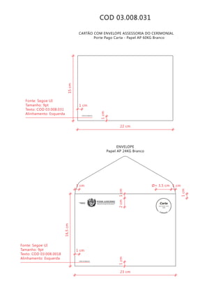 COD 03.008.031
COD 03.008.031
CARTÃO COM ENVELOPE ASSESSORIA DO CERIMONIAL
Porte Pago Carta - Papel AP 60KG Branco
ENVELOPE
Papel AP 24KG Branco
Tribunal de Justiça de Pernambuco
PODER JUDICIÁRIOASSESSORIA DO
CERIMONIAL
COD 03.008.031
9912271488/2011-DR/PE
TJPE
23 cm
16,5cm
2cm
1cm
1cm1cm
Ø= 3,5 cm1 cm
1 cm
1 cm
Fonte: Segoe UI
Tamanho: 9pt
Texto: COD 03.008.0018
Alinhamento: Esquerda
22 cm
15cm
1cm
1 cm
Fonte: Segoe UI
Tamanho: 9pt
Texto: COD 03.008.031
Alinhamento: Esquerda
 