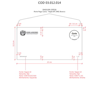 COD 03.012.014
ENVELOPE OFÍCIO
Porte Pago Carta - Papel AP 24KG Branco
Tribunal de Justiça de Pernambuco
PODER JUDICIÁRIO
COD 03.012.014 T.J.-61
9912271488/2011-DR/PE
TJPE
23 cm
11,5cm
2cm
Fonte: Segoe UI
Tamanho: 9pt
Texto: COD 03.012.014
Alinhamento: Esquerda
Fonte: Segoe UI
Tamanho: 9pt
Texto: COD T.J.-61
Alinhamento: Direita
1cm
1cm1cm
1cm
Ø= 3,5 cm 1 cm
1 cm1 cm
1 cm
 