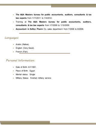  The A&A Masters bureau for public accountants, auditors, consultants & tax
law experts from 1/11/2011 to 1/4/2012.
 Training at The A&A Masters bureau for public accountants, auditors,
consultants & tax law experts from 1/7/2009 to 1/10/2009.
 Accountant in Sofico Pharm Co. sales department from 7/2008 to 8/2008.
Languages:
 Arabic (Native).
 English (Very Good).
 French (Fair).
Personal Information:
 Date of Birth: 6/1/1991.
 Place of Birth: Egypt
 Marital status: Single
 Military Status: finished military service
 