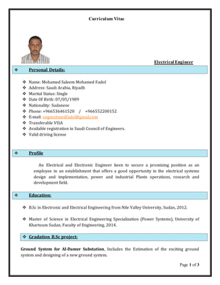 Page 1 of 3
Curriculum Vitae
Electrical Engineer
 Personal Details:
 Name: Mohamed Saleem Mohamed Fadol
 Address: Saudi Arabia, Riyadh
 Marital Status: Single
 Date Of Birth: 07/05/1989
 Nationality: Sudanese
 Phone: +966536461520 / +966552200152
 E-mail: engmohmedfadol@gmail.com
 Transferable VISA
 Available registration in Saudi Council of Engineers.
 Valid driving license
 Profile
An Electrical and Electronic Engineer keen to secure a promising position as an
employee in an establishment that offers a good opportunity in the electrical systems
design and implementation, power and industrial Plants operations, research and
development field.
 Education:
 B.Sc in Electronic and Electrical Engineering from Nile Valley University, Sudan, 2012.
 Master of Science in Electrical Engineering Specialization (Power Systems), University of
Khartoum Sudan, Faculty of Engineering, 2014.
 Gradation B.Sc project:
Ground System for Al-Damer Substation, Includes the Estimation of the exciting ground
system and designing of a new ground system.
 