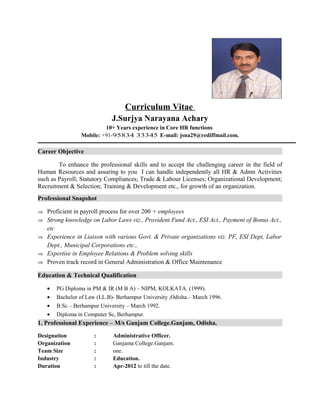 Curriculum Vitae
J.Surjya Narayana Achary
10+ Years experience in Core HR functions
Mobile: +91-95834 33345 E-mail: jsna29@rediffmail.com.
Career Objective
To enhance the professional skills and to accept the challenging career in the field of
Human Resources and assuring to you I can handle independently all HR & Admn Activities
such as Payroll; Statutory Compliances; Trade & Labour Licenses; Organizational Development;
Recruitment & Selection; Training & Development etc., for growth of an organization.
Professional Snapshot
⇒ Proficient in payroll process for over 200 + employees
⇒ Strong knowledge on Labor Laws viz., Provident Fund Act., ESI Act., Payment of Bonus Act.,
etc
⇒ Experience in Liaison with various Govt. & Private organizations viz. PF, ESI Dept, Labor
Dept., Municipal Corporations etc.,
⇒ Expertise in Employee Relations & Problem solving skills
⇒ Proven track record in General Administration & Office Maintenance
Education & Technical Qualification
• PG Diploma in PM & IR (M B A) – NIPM, KOLKATA. (1999).
• Bachelor of Law (LL.B)- Berhampur University ,Odisha.– March 1996.
• B.Sc – Berhampur University – March 1992.
• Diploma in Computer Sc, Berhampur.
1. Professional Experience – M/s Ganjam College.Ganjam, Odisha.
Designation : Administrative Officer.
Organization : Ganjama College.Ganjam.
Team Size : one.
Industry : Education.
Duration : Apr-2012 to till the date.
 