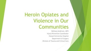 Heroin Opiates and
Violence in Our
Communities
Bethany Anderson, MPH
Injury Prevention Coordinator
Howard University Hospital
Department of Surgery
Division of Trauma and Critical Care
 