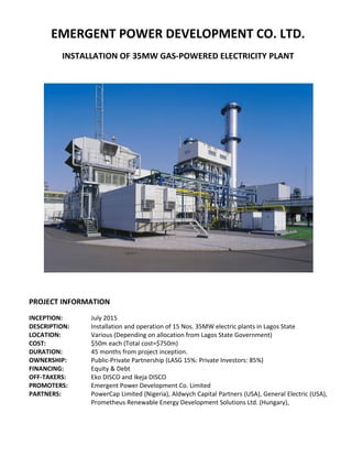 EMERGENT POWER DEVELOPMENT CO. LTD.
INSTALLATION OF 35MW GAS-POWERED ELECTRICITY PLANT
PROJECT INFORMATION
INCEPTION: July 2015
DESCRIPTION: Installation and operation of 15 Nos. 35MW electric plants in Lagos State
LOCATION: Various (Depending on allocation from Lagos State Government)
COST: $50m each (Total cost=$750m)
DURATION: 45 months from project inception.
OWNERSHIP: Public-Private Partnership (LASG 15%: Private Investors: 85%)
FINANCING: Equity & Debt
OFF-TAKERS: Eko DISCO and Ikeja DISCO
PROMOTERS: Emergent Power Development Co. Limited
PARTNERS: PowerCap Limited (Nigeria), Aldwych Capital Partners (USA), General Electric (USA),
Prometheus Renewable Energy Development Solutions Ltd. (Hungary),
 