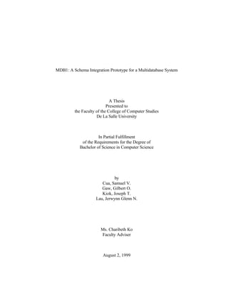 MDB1: A Schema Integration Prototype for a Multidatabase System
A Thesis
Presented to
the Faculty of the College of Computer Studies
De La Salle University
In Partial Fulfillment
of the Requirements for the Degree of
Bachelor of Science in Computer Science
by
Cua, Samuel V.
Gaw, Gilbert O.
Kiok, Joseph T.
Lau, Jerwynn Glenn N.
Ms. Charibeth Ko
Faculty Adviser
August 2, 1999
 