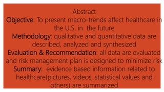 Abstract
Objective: To present macro-trends affect healthcare in
the U.S. in the future
Methodology: qualitative and quantitative data are
described, analyzed and synthesized
Evaluation & Recommendation: all data are evaluated
and risk management plan is designed to minimize risk
Summary: evidence based information related to
healthcare(pictures, videos, statistical values and
others) are summarized
 