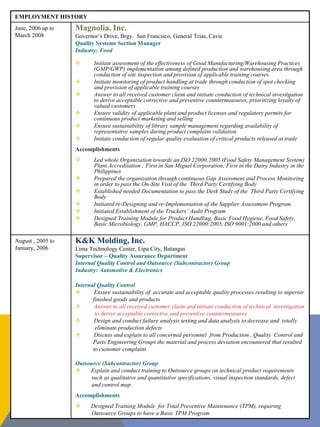 EMPLOYMENT HISTORY
June, 2006 up to
March 2008
Magnolia, Inc.
Governor’s Drive, Brgy. San Francisco, General Trias, Cavie
Quality Systems Section Manager
Industry: Food
 Initiate assessment of the effectiveness of Good Manufacturing/Warehousing Practices
(GMP/GWP) implementation among defined production and warehousing area through
conduction of site inspection and provision of applicable training courses
 Initiate monitoring of product handling at trade through conduction of spot checking
and provision of applicable training courses
 Answer to all received customer claim and initiate conduction of technical investigation
to derive acceptable corrective and preventive countermeasures, prioritizing loyalty of
valued customers
 Ensure validity of applicable plant and product licenses and regulatory permits for
continuous product marketing and selling
 Ensure sustainability of library sample management regarding availability of
representative samples during product complaint validation
 Initiate conduction of regular quality evaluation of critical products released at trade
Accomplishments
 Led whole Organization towards an ISO 22000:2005 (Food Safety Management System)
Plant Accreditation ; First in San Miguel Corporation; First in the Dairy Industry in the
Philippines
 Prepared the organization through continuous Gap Assessment and Process Monitoring
in order to pass the On-Site Visit of the Third Party Certifying Body
 Established needed Documentation to pass the Desk Study of the Third Party Certifying
Body
 Initiated re-Designing and re-Implementation of the Supplier Assessment Program.
 Initiated Establishment of the Truckers’ Audit Program
 Designed Training Module for Product Handling, Basic Food Hygiene, Food Safety,
Basic Microbiology, GMP, HACCP, ISO 22000:2005, ISO 9001:2000 and others
August , 2005 to
January, 2006
K&K Molding, Inc.
Lima Technology Center, Lipa City, Batangas
Supervisor – Quality Assurance Department
Internal Quality Control and Outsource (Subcontractor) Group
Industry: Automotive & Electronics
Internal Quality Control
 Ensure sustainability of accurate and acceptable quality processes resulting to superior
finished goods and products
 Answer to all received customer claim and initiate conduction of technical investigation
to derive acceptable corrective and preventive countermeasures
 Design and conduct failure analysis testing and data analysis to decrease and totally
eliminate production defects
 Discuss and explain to all concerned personnel from Production , Quality Control and
Parts Engineering Groups the material and process deviation encountered that resulted
to customer complaint
Outsource (Subcontractor) Group
 Explain and conduct training to Outsource groups on technical product requirements
such as qualitative and quantitative specifications, visual inspection standards, defect
and control map
Accomplishments
 Designed Training Module for Total Preventive Maintenance (TPM), requiring
Outsource Groups to have a Basic TPM Program
 