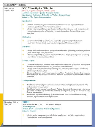 EMPLOYMENT HISTORY
May, 2005 to
August, 2005
NSG Micro Optics Phils., Inc.
SEPZ V, Laguna Technopark, Binan, Laguna
Assistant Supervisor – Quality Assurance Section
Specification, Calibration, Reliability and Failure Analysis Group
Industry: Fiber Optics Communication
Specification
 Perform accurate and precise product order review which is aligned to required
customer specification prior actual production
 Design criterion guidelines, specification and sampling plan and work instructions for
inspection functions for all incoming raw materials and on- line work-in-process
materials
Calibration
 Ensure sustainability of reliable and acceptable equipment in production use
at all times through timely accuracy checking and calibration procedures
Reliability
 Design and conduct reliability, qualification and service life testing for all new products
prior actual large scale production
 Ensure acceptability of product material and method design given exposure to varying
and extreme environmental condition
Failure Analysis
 Answer to all received customer claim and initiate conduction of technical investigation
to derive acceptable corrective and preventive countermeasures
 Design and conduct failure analysis testing and data analysis to decrease and totally
eliminate production defects
 Discuss and explain to all concerned personnel from Production, Quality Assurance and
Process Groups the material and process deviation encountered that resulted to customer
complaint
Accomplishments
 Established improved procedure on customer order handling that resulted to 40-60%
reduction in review cycle time
 Established quality manual procedure for Failure Analysis defining concrete criteria and
guidelines on when, why and how the problem investigation, testing and analysis is to be
done to attain closure
 Established a system in handling of instruments and tools which includes receiving ,
issuance, repair and calibration procedures
November, 2002 to
May, 2005
TOTO
Siam Mariwasa TOTO, Inc. Sto. Tomas, Batangas
Senior Engineer
Section Head – Laboratory, Technical Department
Industry: Ceramics
 Design action plan and proper scheduling of Laboratory activities in accordance
to production needs and demands
 