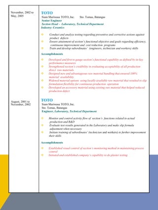 November, 2002 to
May, 2005
August, 2001 to
November, 2002
TOTO
Siam Mariwasa TOTO, Inc. Sto. Tomas, Batangas
Senior Engineer
Section Head – Laboratory, Technical Department
Industry: Ceramics
 Conduct and analyze testing regarding preventive and corrective actions against
product defects
 Ensure attainment of section’s functional objective and goals regarding efficiency,
continuous improvement and cost reduction programs
 Train and develop subordinates’ (engineers, technician and workers) skills
Accomplishments
 Developed and first to gauge section’s functional capability as defined by its key
performance measures
 Strengthened section’s credibility in evaluating acceptability of all production
direct raw materials
 Designed new and advantageous raw material handling that ensured 100%
material availability
 Widened material options using locally-available raw material that resulted to slip
formulation flexibility for continuous production operation
 Developed an accessory material using existing raw material that helped reduced
production defect
TOTO
Siam Mariwasa TOTO, Inc.
Sto. Tomas, Batangas
Engineer, Laboratory, Technical Department
 Monitor and control activity flow of section’s functions related to actual
production and R&D
 Evaluate test results generated in the Laboratory and make slip formula
adjustment when necessary
 Initiate training of subordinates’ (technician and workers) to further improvement
their skills
Accomplishments
 Established visual control of section’s monitoring method in maintaining process
control
 Initiated and established company’s capability to do plaster testing
 