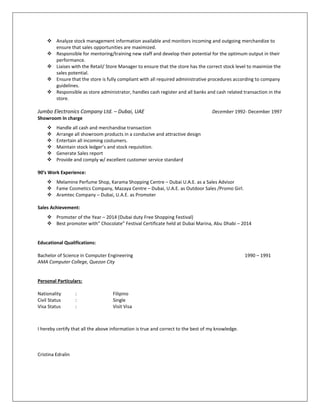  Analyze stock management information available and monitors incoming and outgoing merchandize to
ensure that sales opportunities are maximized.
 Responsible for mentoring/training new staff and develop their potential for the optimum output in their
performance.
 Liaises with the Retail/ Store Manager to ensure that the store has the correct stock level to maximize the
sales potential.
 Ensure that the store is fully compliant with all required administrative procedures according to company
guidelines.
 Responsible as store administrator, handles cash register and all banks and cash related transaction in the
store.
Jumbo Electronics Company Ltd. – Dubai, UAE December 1992- December 1997
Showroom In charge
 Handle all cash and merchandise transaction
 Arrange all showroom products in a conducive and attractive design
 Entertain all incoming costumers.
 Maintain stock ledger’s and stock requisition.
 Generate Sales report
 Provide and comply w/ excellent customer service standard
90’s Work Experience:
 Melamine Perfume Shop, Karama Shopping Centre – Dubai U.A.E. as a Sales Advisor
 Fame Cosmetics Company, Mazaya Centre – Dubai, U.A.E. as Outdoor Sales /Promo Girl.
 Aramtec Company – Dubai, U.A.E. as Promoter
Sales Achievement:
 Promoter of the Year – 2014 (Dubai duty Free Shopping Festival)
 Best promoter with” Chocolate” Festival Certificate held at Dubai Marina, Abu Dhabi – 2014
Educational Qualifications:
Bachelor of Science in Computer Engineering 1990 – 1991
AMA Computer College, Quezon City
Personal Particulars:
Nationality : Filipino
Civil Status : Single
Visa Status : Visit Visa
I hereby certify that all the above information is true and correct to the best of my knowledge.
Cristina Edralin
 