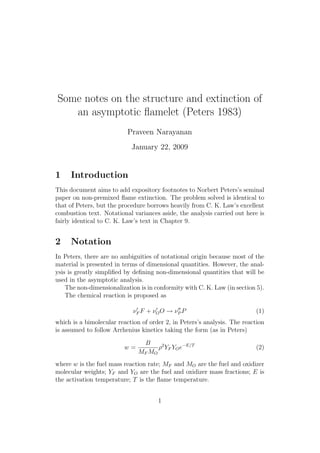 Some notes on the structure and extinction of
an asymptotic ﬂamelet (Peters 1983)
Praveen Narayanan
January 22, 2009
1 Introduction
This document aims to add expository footnotes to Norbert Peters’s seminal
paper on non-premixed ﬂame extinction. The problem solved is identical to
that of Peters, but the procedure borrows heavily from C. K. Law’s excellent
combustion text. Notational variances aside, the analysis carried out here is
fairly identical to C. K. Law’s text in Chapter 9.
2 Notation
In Peters, there are no ambiguities of notational origin because most of the
material is presented in terms of dimensional quantities. However, the anal-
ysis is greatly simpliﬁed by deﬁning non-dimensional quantities that will be
used in the asymptotic analysis.
The non-dimensionalization is in conformity with C. K. Law (in section 5).
The chemical reaction is proposed as
⌫0
F F + ⌫0
OO ! ⌫00
P P (1)
which is a bimolecular reaction of order 2, in Peters’s analysis. The reaction
is assumed to follow Arrhenius kinetics taking the form (as in Peters)
w =
B
MF MO
⇢2
YF YOe E/T
(2)
where w is the fuel mass reaction rate; MF and MO are the fuel and oxidizer
molecular weights; YF and YO are the fuel and oxidizer mass fractions; E is
the activation temperature; T is the ﬂame temperature.
1
 