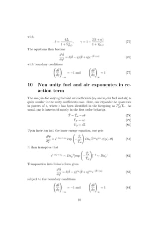with
=
4
1 + ˜Y 2
O,O
, = 1
2(1 + ↵)
1 + ˜YO,O
(75)
The equations then become
d2 ˜✓
d⌘2
= (˜✓ ⌘)(˜✓ + ⌘)e (˜✓+ ⌘)
(76)
with boundary conditions
d˜✓
d⌘
!
1
= 1 and
d˜✓
d⌘
!
1
= 1 (77)
10 Non unity fuel and air exponentes in re-
action term
The analysis for varying fuel and air coe cients (⌫F and ⌫O for fuel and air) is
quite similar to the unity coe cients case. Here, one expands the quantities
in powers of ✏, where ✏ has been identiﬁed in the foregoing as ˜T2
st/ ˜Ta. As
usual, one is interested mostly in the ﬁrst order behavior.
˜T = ˜Tst ✏✓ (78)
˜YF = ✏ (79)
˜YO = ✏⌅ (80)
Upon insertion into the inner energy equation, one gets
d2
✓
d⇠2
= ✏1+⌫F +⌫O
exp
˜Ta
˜Tst
!
DaC⌅⌫O ⌫F
exp( ✓) (81)
It then transpires that
✏1+⌫F +⌫O
⇠ Da 1
C [exp
˜Ta
˜Tst
!
] 1
⇠ Da 1
C (82)
Transposition into Li˜nan’s form gives
d2 ˜✓
d⌘2
= (˜✓ ⌘)⌫F
(˜✓ + ⌘)⌫O
e (˜✓+ ⌘)
(83)
subject to the boundary conditions
d˜✓
d⌘
!
1
= 1 and
d˜✓
d⌘
!
1
= 1 (84)
10
 