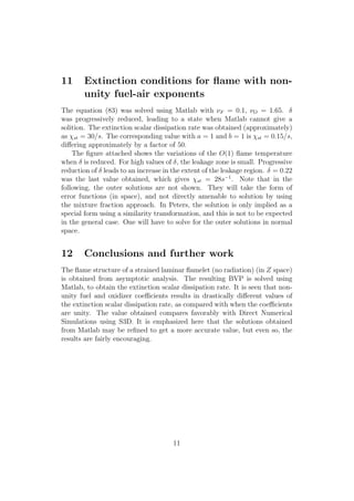 11 Extinction conditions for ﬂame with non-
unity fuel-air exponents
The equation (83) was solved using Matlab with ⌫F = 0.1, ⌫O = 1.65.
was progressively reduced, leading to a state when Matlab cannot give a
solition. The extinction scalar dissipation rate was obtained (approximately)
as st = 30/s. The corresponding value with a = 1 and b = 1 is st = 0.15/s,
di↵ering approximately by a factor of 50.
The ﬁgure attached shows the variations of the O(1) ﬂame temperature
when is reduced. For high values of , the leakage zone is small. Progressive
reduction of leads to an increase in the extent of the leakage region. = 0.22
was the last value obtained, which gives st = 28s 1
. Note that in the
following, the outer solutions are not shown. They will take the form of
error functions (in space), and not directly amenable to solution by using
the mixture fraction approach. In Peters, the solution is only implied as a
special form using a similarity transformation, and this is not to be expected
in the general case. One will have to solve for the outer solutions in normal
space.
12 Conclusions and further work
The ﬂame structure of a strained laminar ﬂamelet (no radiation) (in Z space)
is obtained from asymptotic analysis. The resulting BVP is solved using
Matlab, to obtain the extinction scalar dissipation rate. It is seen that non-
unity fuel and oxidizer coe cients results in drastically di↵erent values of
the extinction scalar dissipation rate, as compared with when the coe cients
are unity. The value obtained compares favorably with Direct Numerical
Simulations using S3D. It is emphasized here that the solutions obtained
from Matlab may be reﬁned to get a more accurate value, but even so, the
results are fairly encouraging.
11
 