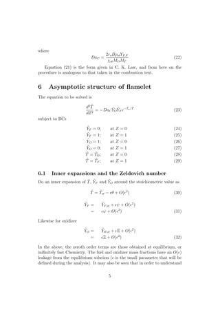 where
DaC =
2rsB⇢stYF,F
stMOMF
(22)
Equation (21) is the form given in C. K. Law, and from here on the
procedure is analogous to that taken in the combustion text.
6 Asymptotic structure of ﬂamelet
The equation to be solved is
d2 ˜T
dZ2
= DaC
˜YO
˜YF e
˜Ta/ ˜T
(23)
subject to BCs
˜YF = 0; at Z = 0 (24)
˜YF = 1; at Z = 1 (25)
˜YO = 1; at Z = 0 (26)
˜YO = 0; at Z = 1 (27)
˜T = ˜TO; at Z = 0 (28)
˜T = ˜TF ; at Z = 1 (29)
6.1 Inner expansions and the Zeldovich number
Do an inner expansion of ˜T, ˜YF and ˜YO around the stoichiometric value as
˜T = ˜Tst ✏✓ + O(✏2
) (30)
˜YF = ˜YF,st + ✏ + O(✏2
)
= ✏ + O(✏2
) (31)
Likewise for oxidizer
˜YO = ˜YO,st + ✏⌅ + O(✏2
)
= ✏⌅ + O(✏2
) (32)
In the above, the zeroth order terms are those obtained at equilibrium, or
iniﬁnitely fast Chemistry. The fuel and oxidizer mass fractions have an O(✏)
leakage from the equilibrium solution (✏ is the small parameter that will be
deﬁned during the analysis). It may also be seen that in order to understand
5
 