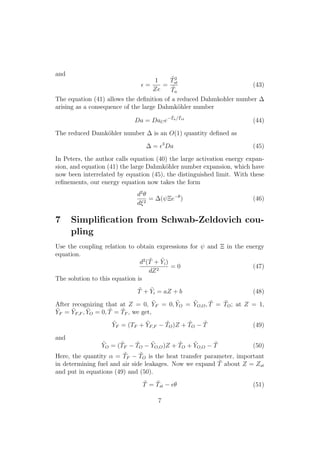 and
✏ =
1
Ze
=
˜T2
st
˜Ta
(43)
The equation (41) allows the deﬁnition of a reduced Dahmkohler number
arising as a consequence of the large Dahmk¨ohler number
Da = DaCe
˜Ta/ ˜Tst
(44)
The reduced Damk¨ohler number is an O(1) quantity deﬁned as
= ✏3
Da (45)
In Peters, the author calls equation (40) the large activation energy expan-
sion, and equation (41) the large Dahmk¨ohler number expansion, which have
now been interrelated by equation (45), the distinguished limit. With these
reﬁnements, our energy equation now takes the form
d2
✓
d⇠2
= ( ⌅e ✓
) (46)
7 Simpliﬁcation from Schwab-Zeldovich cou-
pling
Use the coupling relation to obtain expressions for and ⌅ in the energy
equation.
d2
( ˜T + ˜Yi)
dZ2
= 0 (47)
The solution to this equation is
˜T + ˜Yi = aZ + b (48)
After recognizing that at Z = 0, ˜YF = 0, ˜YO = ˜YO,O, ˜T = ˜TO; at Z = 1,
˜YF = ˜YF,F , ˜YO = 0, ˜T = ˜TF , we get,
˜YF = (TF + ˜YF,F
˜TO)Z + ˜TO
˜T (49)
and
˜YO = ( ˜TF
˜TO
˜YO,O)Z + ˜TO + ˜YO,O
˜T (50)
Here, the quantity ↵ = ˜TF
˜TO is the heat transfer parameter, important
in determining fuel and air side leakages. Now we expand ˜T about Z = Zst
and put in equations (49) and (50).
˜T = ˜Tst ✏✓ (51)
7
 