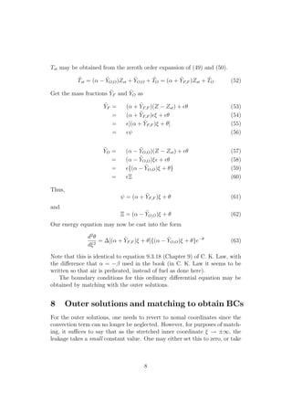Tst may be obtained from the zeroth order expansion of (49) and (50).
˜Tst = (↵ ˜YO,O)Zst + ˜YO,O + ˜TO = (↵ + ˜YF,F )Zst + ˜TO (52)
Get the mass fractions ˜YF and ˜YO as
˜YF = (↵ + ˜YF,F )(Z Zst) + ✏✓ (53)
= (↵ + ˜YF,F )✏⇠ + ✏✓ (54)
= ✏[(↵ + ˜YF,F )⇠ + ✓] (55)
= ✏ (56)
˜YO = (↵ ˜YO,O)(Z Zst) + ✏✓ (57)
= (↵ ˜YO,O)⇠✏ + ✏✓ (58)
= ✏{(↵ ˜YO,O)⇠ + ✓} (59)
= ✏⌅ (60)
Thus,
= (↵ + ˜YF,F )⇠ + ✓ (61)
and
⌅ = (↵ ˜YO,O)⇠ + ✓ (62)
Our energy equation may now be cast into the form
d2
✓
d⇠2
= [(↵ + ˜YF,F )⇠ + ✓]{(↵ ˜YO,O)⇠ + ✓}e ✓
(63)
Note that this is identical to equation 9.3.18 (Chapter 9) of C. K. Law, with
the di↵erence that ↵ = used in the book (in C. K. Law it seems to be
written so that air is preheated, instead of fuel as done here).
The boundary conditions for this ordinary di↵erential equation may be
obtained by matching with the outer solutions.
8 Outer solutions and matching to obtain BCs
For the outer solutions, one needs to revert to nomal coordinates since the
convection term can no longer be neglected. However, for purposes of match-
ing, it su ces to say that as the stretched inner coordinate ⇠ ! ±1, the
leakage takes a small constant value. One may either set this to zero, or take
8
 