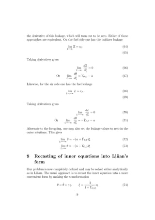 the derivative of this leakage, which will turn out to be zero. Either of these
approaches are equivalent. On the fuel side one has the oxidizer leakage
lim
⇠!1
⌅ = cO (64)
(65)
Taking derivatives gives
lim
⇠!1
d⌅
d⇠
= 0 (66)
Or lim
⇠!1
d✓
d⇠
= ˜YO,O ↵ (67)
Likewise, for the air side one has the fuel leakage
lim
⇠! 1
= cF (68)
(69)
Taking derivatives gives
lim
⇠! 1
d
d⇠
= 0 (70)
Or lim
⇠! 1
d✓
d⇠
= ˜YF,F ↵ (71)
Alternate to the foregoing, one may also set the leakage values to zero in the
outer solutions. This gives
lim
⇠! 1
✓ = (↵ + ˜YF,F )⇠ (72)
lim
⇠!1
✓ = (↵ ˜YO,O)⇠ (73)
9 Recasting of inner equations into Li˜nan’s
form
Our problem is now completely deﬁned and may be solved either analytically
as in Li˜nan. The usual approach is to recast the inner equation into a more
convenient form by making the transformation
✓ = ˜✓ + ⌘, ⇠ =
2
1 + ˜YO,O
⌘ (74)
9
 