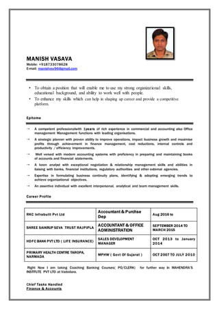 MANISH VASAVA
Mobile: +918733078628
E-mail: manishvsv96@gmail.com
• To obtain a position that will enable me to use my strong organizational skills,
educational background, and ability to work well with people.
• To enhance my skills which can help in shaping up career and provide a competitive
platform.
Epitome
 A competent professionalwith 1years of rich experience in commercial and accounting also Office
management Management functions with leading organisations.
 A strategic planner with proven ability to improve operations, impact business growth and maximise
profits through achievement in finance management, cost reductions, internal controls and
productivity / efficiency improvements.
 Well versed with modern accounting systems with proficiency in preparing and maintaining books
of accounts and financial statements.
 A keen analyst with exceptional negotiation & relationship management skills and abilities in
liaising with banks, financial institutions, regulatory authorities and other external agencies.
 Expertise in formulating business continuity plans, identifying & adopting emerging trends to
achieve organizational objectives.
 An assertive individual with excellent interpersonal, analytical and team management skills.
Career Profile
RKC Infrabuilt Pvt Ltd
Accountant & Purchse
Dep
Aug 2016 to
SHREE SAIKRUP SEVA TRUST RAJPIPLA
ACCOUNTANT & OFFICE
ADMINISTRATION
SEPTEMBER 2014 TO
MARCH 2015
HDFC BANK PVT LTD ( LIFE INSURANCE)
SALES DEVELOPMENT
MANAGER
OCT 2013 to January
2014
PRIMARY HEALTH CENTRE TAROPA,
NARMADA
MPHW ( Govt Of Gujarat ) OCT 2007 TO JULY 2010
Right Now I am taking Coaching Banking Courses( PO/CLERK) for further way In MAHENDRA’S
INSTITUTE PVT LTD at Vadodara.
Chief Tasks Handled
Finance & Accounts
 