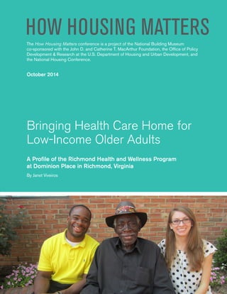 Bringing Health Care Home for
Low-Income Older Adults
A Profile of the Richmond Health and Wellness Program
at Dominion Place in Richmond, Virginia
By Janet Viveiros
The How Housing Matters conference is a project of the National Building Museum
co-sponsored with the John D. and Catherine T. MacArthur Foundation, the Office of Policy
Development & Research at the U.S. Department of Housing and Urban Development, and
the National Housing Conference.
October 2014
HOW HOUSING MATTERS
 