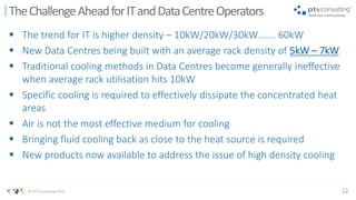 12© PTS Consulting 2016
 The trend for IT is higher density – 10kW/20kW/30kW……. 60kW
 New Data Centres being built with an average rack density of 5kW – 7kW
 Traditional cooling methods in Data Centres become generally ineffective
when average rack utilisation hits 10kW
 Specific cooling is required to effectively dissipate the concentrated heat
areas
 Air is not the most effective medium for cooling
 Bringing fluid cooling back as close to the heat source is required
 New products now available to address the issue of high density cooling
TheChallengeAheadforITandDataCentreOperators
 
