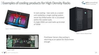 14© PTS Consulting 2016
ExamplesofcoolingproductsforHighDensityRacks
In rack cooling – two racks as a sealed
unit cooled by a single cooling system
server by chilled water. Air is circulated
within the sealed racks.
A single CRAH can cool racks up to total
of 35kW
Source – Emerson Network Power
Fluid baser Server chip cooling is
returning as an option for those brave
enough.
Source – CoolIT
Source – Emerson Network Power
 