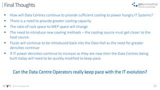 15© PTS Consulting 2016
 How will Data Centres continue to provide sufficient cooling to power hungry IT Systems?
 There is a need to provide greater cooling capacity
 The ratio of rack space to MEP space will change
 The need to introduce new cooling methods – the cooling source must get closer to the
heat source
 Fluids will continue to be introduced back into the Data Hall as the need for greater
densities continue
 If IT power densities continue to increase as they are now then the Data Centres being
built today will need to be quickly modified to keep pace.
Can the Data Centre Operators really keep pace with the IT evolution?
FinalThoughts
 