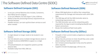 9© PTS Consulting 2016
TheSoftwareDefinedDataCentre(SDDC)
Software Defined Compute (SDC) Software Defined Network (SDN)
Software Defined Storage (SDS) Software Defined Security (SDSec)
• Is not just a Virtual Machine also includes, Containers,
Bare Metal Servers (Legacy)
• Is not just VMware, but also Hyper-V, Xen, KVM etc.
• Ability to flex the processing/memory requirements as
demand dictates
• Flexible services, can start up/shut down services as and
when needed
• A single dataset no longer needs to be located in one
location
• Can link datasets across multiple storage devices (even in
multiple locations) (SAN/NAS) to appear as a single
dataset
• Virtualised Datasets are mapped to systems just like
physical data
• Available today from HDS, EMC etc.
• Firewalls in their current mode as Appliances replaced by
virtual Firewalls
• Allows Security services to move should they come under
attack making it harder to penetrate
• Can increase processing power to key security systems
when required
• Suppliers include Cloudpassage, vArmour etc.
• Allows SDN Applications to define their networking
requirements for Storage and interaction with other SDN
Apps
• The SDN App will tell the SDN Controller what its
networking requirements are
• The SDN Controller sets out the networking paths
required for the App to work including bandwidth and
fastest connections
• Breaks the traditional fixed route paths
 