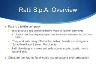 Ratti S.p.A. Overview
S Ratti is a textile company
S They produce and design different types of fashion garments
S Ratti is now focusing working on their swim wear collection for 2017 and
2018
S They work with many different top fashion brands and designers
(Zara, Polo Ralph Lauren, Gucci, ect)
S Ratti also designs, makes and sells women scarfs, towels, men’s
ties and belts
S Goals for the future: Ratti would like to expand their production
 
