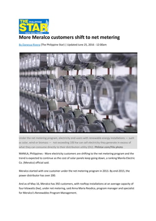 More Meralco customers shift to net metering
By Danessa Rivera (The Philippine Star) | Updated June 25, 2016 - 12:00am
Under the net metering program, electricity end-users with renewable energy installations — such
as solar, wind or biomass — not exceeding 100 kw can sell electricity they generate in excess of
what they can consume directly to their distribution utility (DU). Philstar.com/File photo
MANILA, Philippines - More electricity customers are shifting to the net metering program and the
trend is expected to continue as the cost of solar panels keep going down, a ranking Manila Electric
Co. (Meralco) official said.
Meralco started with one customer under the net metering program in 2013. By end-2015, the
power distributor has over 200.
And as of May 16, Meralco has 392 customers, with rooftop installations at an average capacity of
four kilowatts (kw), under net metering, said Anna Maria Reodica, program manager and specialist
for Meralco’s Renewables Program Management.
 