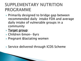  Primarily designed to bridge gap between
recommended daily intake FDA and average
daily intake of vulnerable groups in a
community
 Target group:
 Children 6mon- 6yrs
 Pregnant &lactating women
 Service delivered through ICDS Scheme
 