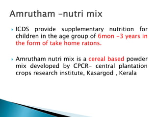  ICDS provide supplementary nutrition for
children in the age group of 6mon -3 years in
the form of take home ratons.
 Amrutham nutri mix is a cereal based powder
mix developed by CPCR- central plantation
crops research institute, Kasargod , Kerala
 