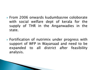  From 2006 onwards kudumbasree coloborate
with social welfare dept of kerala for the
supply of THR in the Anganwadies in the
state.
 Fortification of nutrimix under progress with
support of WFP in Wayanaad and need to be
expanded to all district after feasibility
analysis.
 