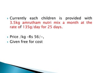  Currently each children is provided with
3.5kg amrutham nutri mix a month at the
rate of 135g/day for 25 days.
 Price /kg –Rs 56/-,
 Given free for cost
 