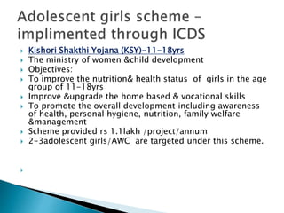  Kishori Shakthi Yojana (KSY)-11-18yrs
 The ministry of women &child development
 Objectives:
 To improve the nutrition& health status of girls in the age
group of 11-18yrs
 Improve &upgrade the home based & vocational skills
 To promote the overall development including awareness
of health, personal hygiene, nutrition, family welfare
&management
 Scheme provided rs 1.1lakh /project/annum
 2-3adolescent girls/AWC are targeted under this scheme.

 
