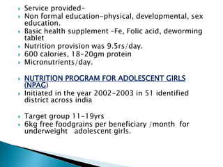  Service provided-
 Non formal education-physical, developmental, sex
education.
 Basic health supplement –Fe, Folic acid, deworming
tablet
 Nutrition provision was 9.5rs/day.
 600 calories, 18-20gm protein
 Micronutrients/day.
 NUTRITION PROGRAM FOR ADOLESCENT GIRLS
(NPAG)
 Initiated in the year 2002-2003 in 51 identified
district across india
 Target group 11-19yrs
 6kg free foodgrains per beneficiary /month for
underweight adolescent girls.
 