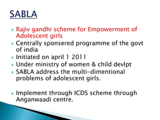  Rajiv gandhi scheme for Empowerment of
Adolescent girls
 Centrally sponsered programme of the govt
of india
 Initiated on april 1 2011
 Under ministry of women & child devlpt
 SABLA address the multi-dimentional
problems of adolescent girls.
 Implement through ICDS scheme through
Anganwaadi centre.
 