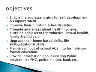 Enable the adolescent girls for self development
& empowerment
 Improve their nutrition & health status.
 Promote awareness about health hygiene,
nutrition,adolescent,reproductive, sexual heallth,
family & child care
 Upgrade their home based skills, life
skills,vacational skills
 Mainstream out of school AGS into formal&non
formal education
 Provide information about existing Public
services like PHC, police station, bank etc.
 