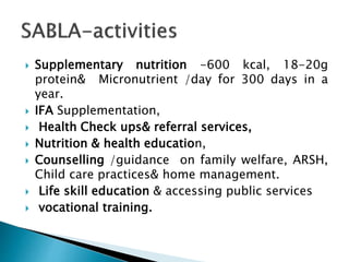  Supplementary nutrition -600 kcal, 18-20g
protein& Micronutrient /day for 300 days in a
year.
 IFA Supplementation,
 Health Check ups& referral services,
 Nutrition & health education,
 Counselling /guidance on family welfare, ARSH,
Child care practices& home management.
 Life skill education & accessing public services
 vocational training.
 
