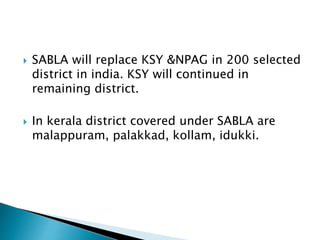  SABLA will replace KSY &NPAG in 200 selected
district in india. KSY will continued in
remaining district.
 In kerala district covered under SABLA are
malappuram, palakkad, kollam, idukki.
 