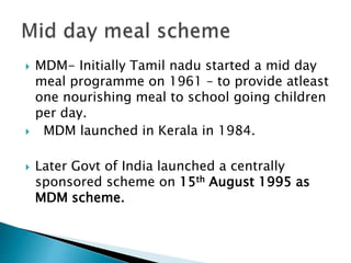  MDM- Initially Tamil nadu started a mid day
meal programme on 1961 – to provide atleast
one nourishing meal to school going children
per day.
 MDM launched in Kerala in 1984.
 Later Govt of India launched a centrally
sponsored scheme on 15th August 1995 as
MDM scheme.
 