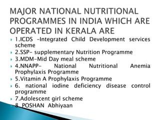  1.ICDS –Integrated Child Development services
scheme
 2.SSP- supplementary Nutrition Programme
 3.MDM-Mid Day meal scheme
 4.NNAPP- National Nutritional Anemia
Prophylaxis Programme
 5.Vitamin A Prophylaxis Programme
 6. national iodine deficiency disease control
programme
 7.Adolescent girl scheme
 8. POSHAN Abhiyaan
 
