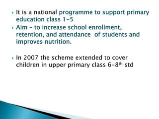  It is a national programme to support primary
education class 1-5
 Aim – to increase school enrollment,
retention, and attendance of students and
improves nutrition.
 In 2007 the scheme extended to cover
children in upper primary class 6-8th std
 