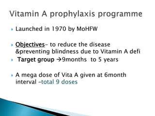  Launched in 1970 by MoHFW
 Objectives- to reduce the disease
&preventing blindness due to Vitamin A defi
 Target group 9months to 5 years
 A mega dose of Vita A given at 6month
interval –total 9 doses
 